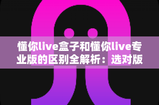 懂你live盒子和懂你live专业版的区别全解析：选对版本，让直播运营效率翻倍