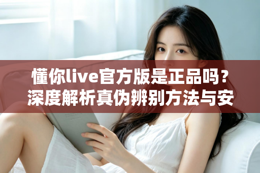 懂你live官方版是正品吗？深度解析真伪辨别方法与安全下载全攻略