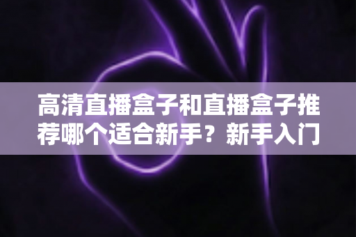 高清直播盒子和直播盒子推荐哪个适合新手？新手入门选购避坑全攻略一文看懂