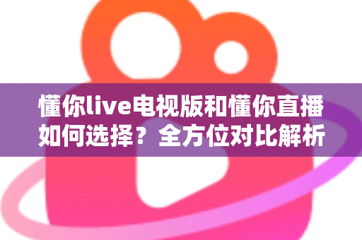 懂你live电视版和懂你直播如何选择？全方位对比解析与实用选购指南