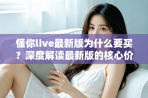 懂你live最新版为什么要买？深度解读最新版的核心价值、购买理由与避坑指南