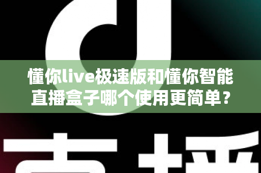 懂你live极速版和懂你智能直播盒子哪个使用更简单?新手零基础上手全维度对比评测指南 懂你live极速版和懂你智能直播盒子哪个使用更简单?新手零基础上手全维度对比评测指南