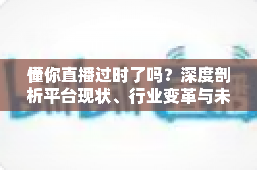 懂你直播过时了吗？深度剖析平台现状、行业变革与未来走向的全面指南