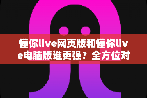 懂你live网页版和懂你live电脑版谁更强？全方位对比帮你选出最适合的观看方式