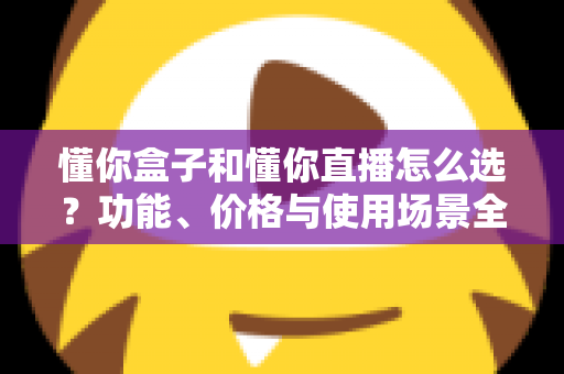 懂你盒子和懂你直播怎么选?功能、价格与使用场景全面对比指南 懂你盒子和懂你直播怎么选?功能、价格与使用场景全面对比指南