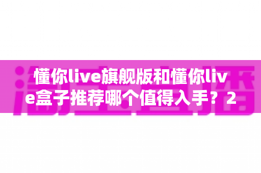 懂你live旗舰版和懂你live盒子推荐哪个值得入手？2025最新选购指南与深度对比评测