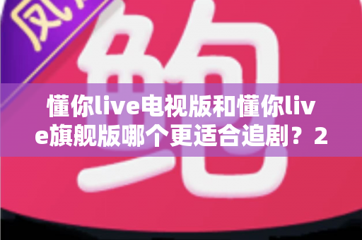 懂你live电视版和懂你live旗舰版哪个更适合追剧？2025追剧人群必看的深度对比与选购指南