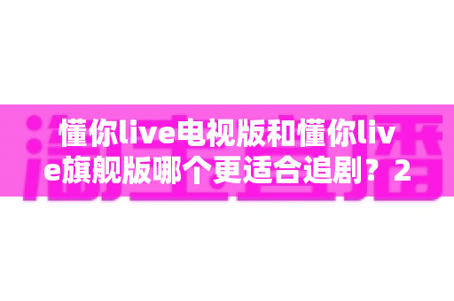 懂你live电视版和懂你live旗舰版哪个更适合追剧？2025追剧人群必看的深度对比与选购指南