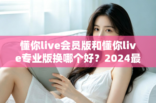 懂你live会员版和懂你live专业版换哪个好?2024最新版本选择全攻略与实用建议 懂你live会员版和懂你live专业版换哪个好?2024最新版本选择全攻略与实用建议