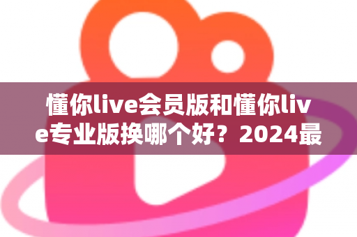 懂你live会员版和懂你live专业版换哪个好？2024最新版本选择全攻略与实用建议