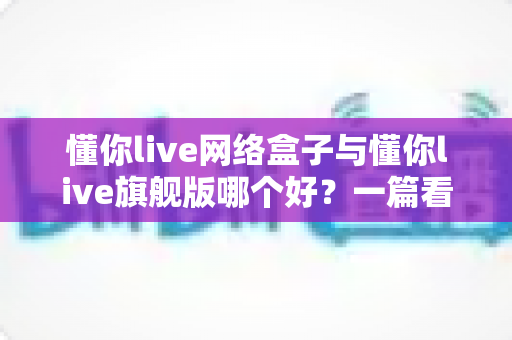 懂你live网络盒子与懂你live旗舰版哪个好？一篇看懂配置、内容与性价比的全方位深度对比指南