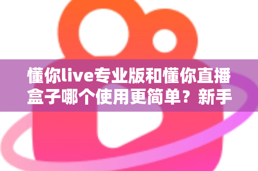 懂你live专业版和懂你直播盒子哪个使用更简单？新手必看的全面对比评测指南