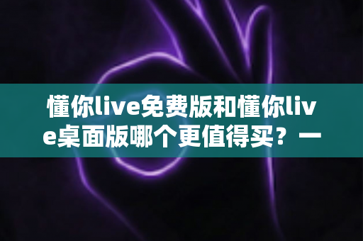 懂你live免费版和懂你live桌面版哪个更值得买？一文看懂版本差异、性价比与选购建议