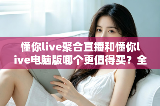 懂你live聚合直播和懂你live电脑版哪个更值得买?全方位对比评测帮你选对版本 懂你live聚合直播和懂你live电脑版哪个更值得买?全方位对比评测帮你选对版本