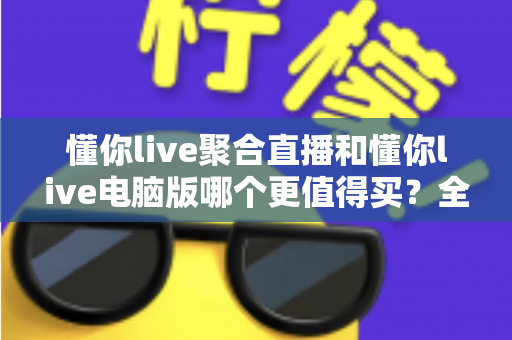 懂你live聚合直播和懂你live电脑版哪个更值得买？全方位对比评测帮你选对版本