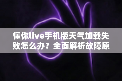 懂你live手机版天气加载失败怎么办？全面解析故障原因与实用解决方法