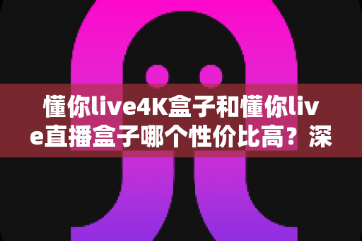 懂你live4K盒子和懂你live直播盒子哪个性价比高？深度对比解析帮你选对不选贵