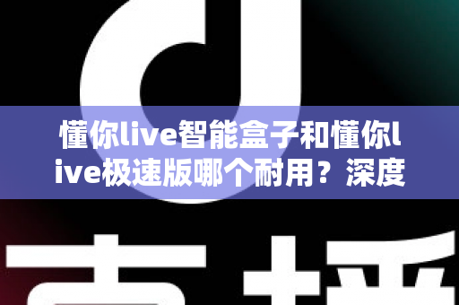懂你live智能盒子和懂你live极速版哪个耐用?深度对比解析帮你选对不踩坑 懂你live智能盒子和懂你live极速版哪个耐用?深度对比解析帮你选对不踩坑