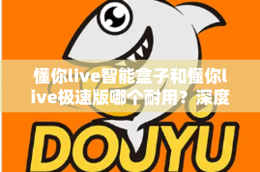 懂你live智能盒子和懂你live极速版哪个耐用？深度对比解析帮你选对不踩坑