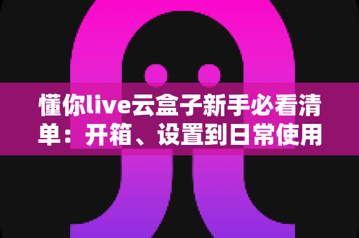 懂你live云盒子新手必看清单:开箱、设置到日常使用的全流程指南 懂你live云盒子新手必看清单:开箱、设置到日常使用的全流程指南