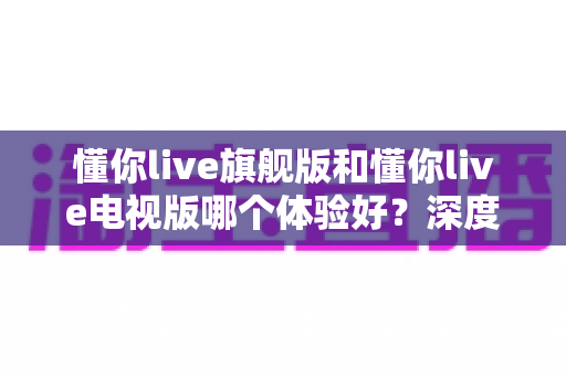 懂你live旗舰版和懂你live电视版哪个体验好？深度对比评测助你选出最适合的版本