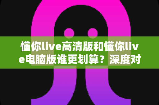 懂你live高清版和懂你live电脑版谁更划算？深度对比评测帮你选出最省钱的选择