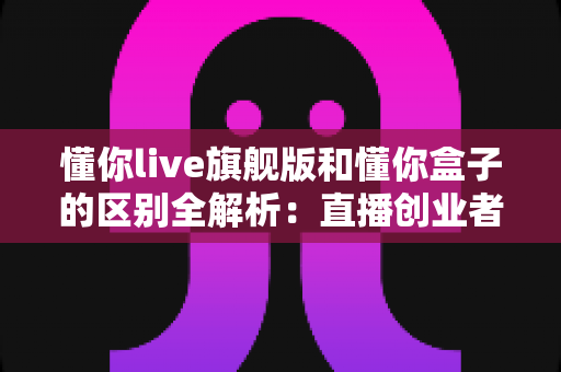 懂你live旗舰版和懂你盒子的区别全解析：直播创业者必看的功能对比与选购指南