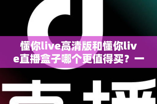 懂你live高清版和懂你live直播盒子哪个更值得买?一文读懂差异,选购不再纠结 懂你live高清版和懂你live直播盒子哪个更值得买?一文读懂差异,选购不再纠结