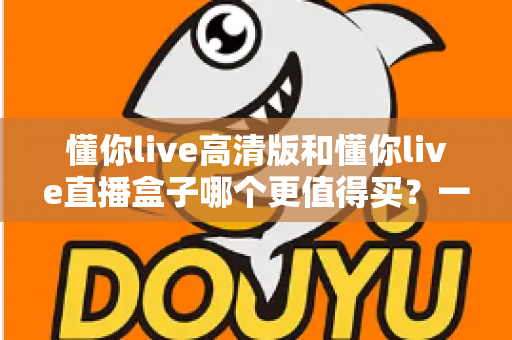 懂你live高清版和懂你live直播盒子哪个更值得买?一文读懂差异,选购不再纠结 懂你live高清版和懂你live直播盒子哪个更值得买?一文读懂差异,选购不再纠结