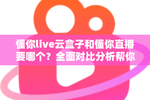 懂你live云盒子和懂你直播要哪个？全面对比分析帮你做出最优选择
