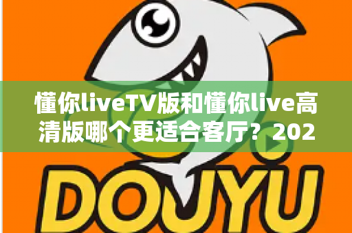 懂你liveTV版和懂你live高清版哪个更适合客厅？2025最新客厅大屏观看选购指南与深度实测对比