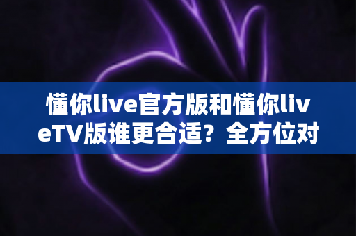 懂你live官方版和懂你liveTV版谁更合适？全方位对比解析助你选出最适合的版本