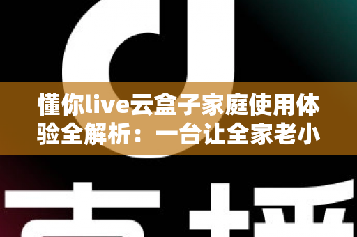 懂你live云盒子家庭使用体验全解析：一台让全家老小都满意的电视盒子究竟值不值得入手？