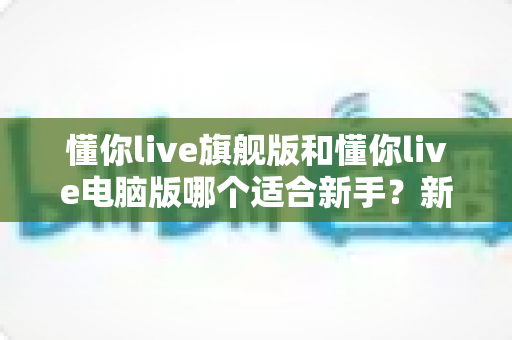 懂你live旗舰版和懂你live电脑版哪个适合新手？新手入门选版全攻略与避坑指南