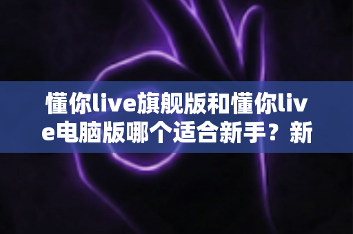 懂你live旗舰版和懂你live电脑版哪个适合新手？新手入门选版全攻略与避坑指南