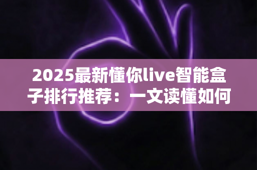 2025最新懂你live智能盒子排行推荐：一文读懂如何选对家庭影音中枢
