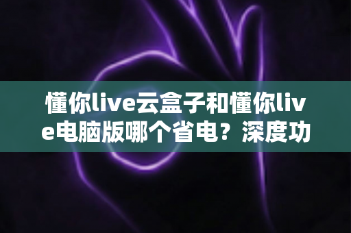 懂你live云盒子和懂你live电脑版哪个省电？深度功耗对比与选购省电指南