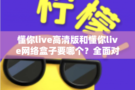 懂你live高清版和懂你live网络盒子要哪个?全面对比分析与选购指南帮你轻松做决定 懂你live高清版和懂你live网络盒子要哪个?全面对比分析与选购指南帮你轻松做决定
