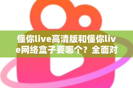 懂你live高清版和懂你live网络盒子要哪个？全面对比分析与选购指南帮你轻松做决定