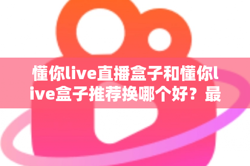 懂你live直播盒子和懂你live盒子推荐换哪个好？最新选购对比与换新全指南