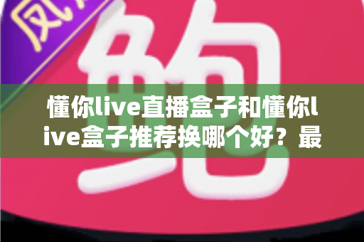 懂你live直播盒子和懂你live盒子推荐换哪个好？最新选购对比与换新全指南
