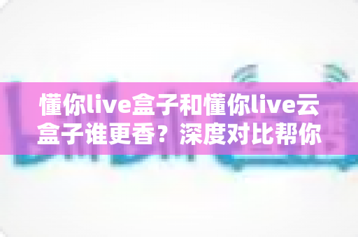 懂你live盒子和懂你live云盒子谁更香？深度对比帮你选对不选贵