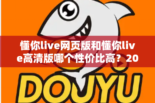 懂你live网页版和懂你live高清版哪个性价比高？2025深度对比测评，帮你花对每一分钱