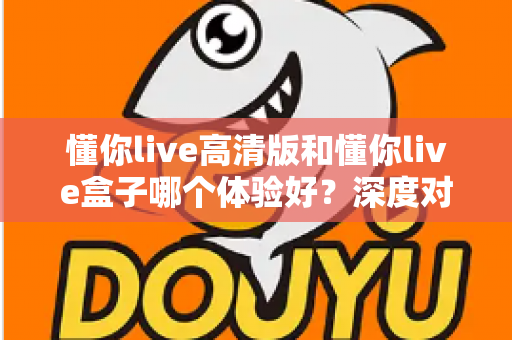 懂你live高清版和懂你live盒子哪个体验好?深度对比评测帮你选对不选贵 懂你live高清版和懂你live盒子哪个体验好?深度对比评测帮你选对不选贵