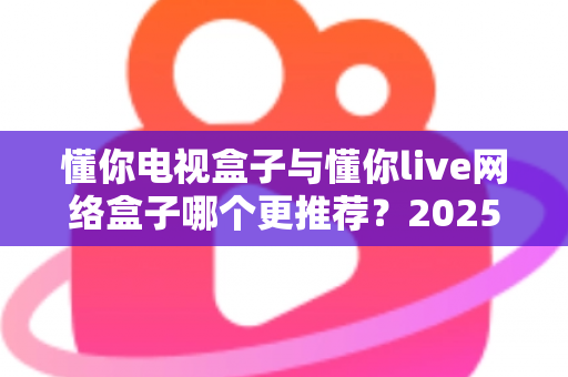 懂你电视盒子与懂你live网络盒子哪个更推荐?2025年家庭影音选购深度对比指南 懂你电视盒子与懂你live网络盒子哪个更推荐?2025年家庭影音选购深度对比指南