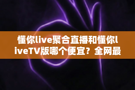 懂你live聚合直播和懂你liveTV版哪个便宜？全网最新价格对比与省钱选购指南大揭秘