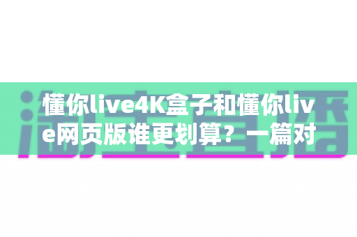 懂你live4K盒子和懂你live网页版谁更划算？一篇对比测评帮你算清这笔账