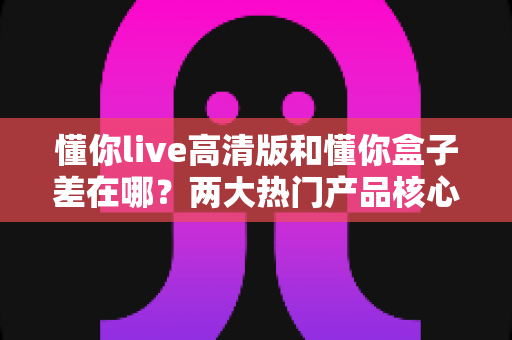 懂你live高清版和懂你盒子差在哪？两大热门产品核心区别全解析与选购指南