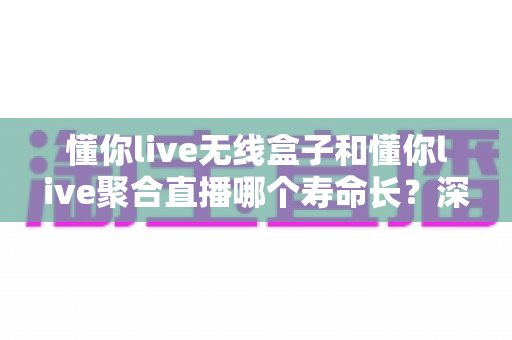懂你live无线盒子和懂你live聚合直播哪个寿命长?深度解析两者使用寿命差异与选购全指南 懂你live无线盒子和懂你live聚合直播哪个寿命长?深度解析两者使用寿命差异与选购全指南