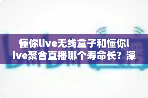 懂你live无线盒子和懂你live聚合直播哪个寿命长？深度解析两者使用寿命差异与选购全指南